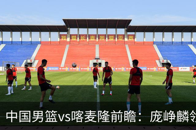 中国男篮vs喀麦隆前瞻：庞峥麟领衔后卫国手有望大战NBA现役球员