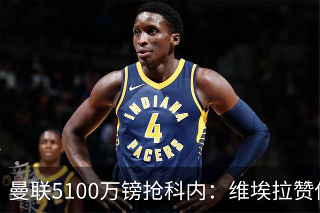曼联5100万镑抢科内：维埃拉赞他法国最佳中场，率先谈判领先阿森纳
