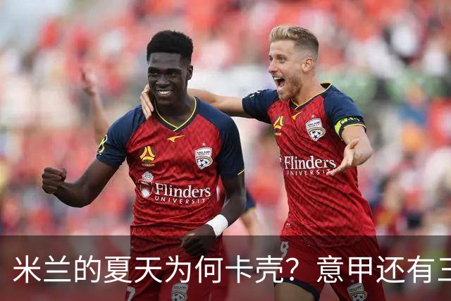 米兰的夏天为何卡壳？意甲还有三周就要开打，米兰的夏季转会窗口却像被人按了暂停键