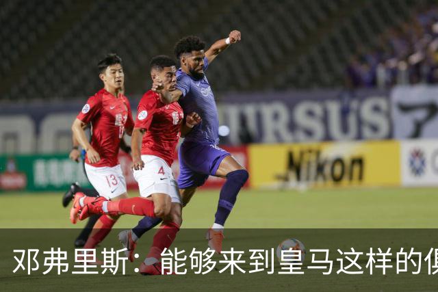邓弗里斯：能够来到皇马这样的俱乐部并成为其中一员，我十分自豪